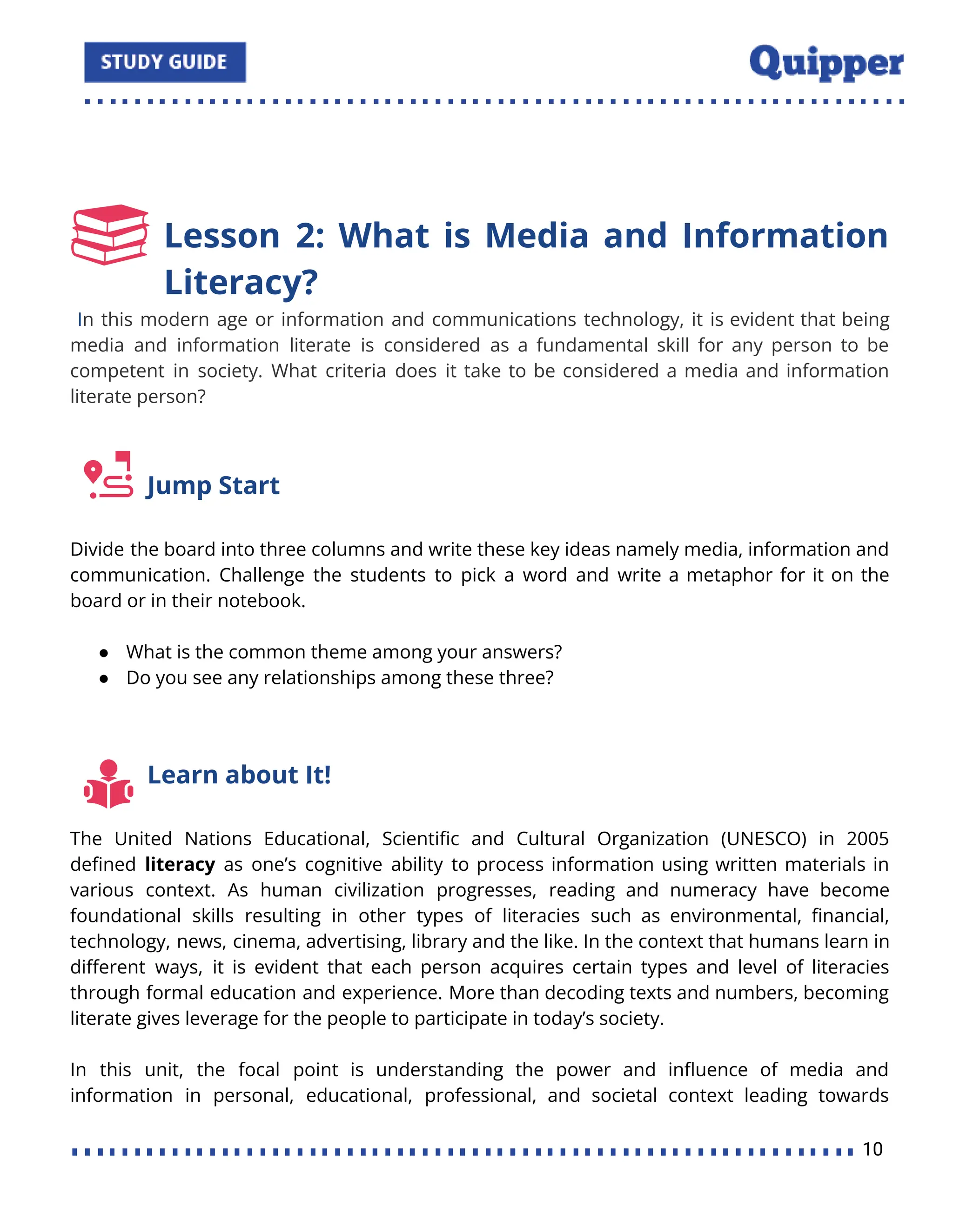 Lesson 2: What is Media and Information
Literacy?
In this modern age or information and communications technology, it is evident that being
media and information literate is considered as a fundamental skill for any person to be
competent in society. What criteria does it take to be considered a media and information
literate person?
Jump Start
Divide the board into three columns and write these key ideas namely media, information and
communication. Challenge the students to pick a word and write a metaphor for it on the
board or in their notebook.
● What is the common theme among your answers?
● Do you see any relationships among these three?
Learn about It!
The United Nations Educational, Scientiﬁc and Cultural Organization (UNESCO) in 2005
deﬁned literacy as one’s cognitive ability to process information using written materials in
various context. As human civilization progresses, reading and numeracy have become
foundational skills resulting in other types of literacies such as environmental, ﬁnancial,
technology, news, cinema, advertising, library and the like. In the context that humans learn in
diﬀerent ways, it is evident that each person acquires certain types and level of literacies
through formal education and experience. More than decoding texts and numbers, becoming
literate gives leverage for the people to participate in today’s society.
In this unit, the focal point is understanding the power and inﬂuence of media and
information in personal, educational, professional, and societal context leading towards
10
 
