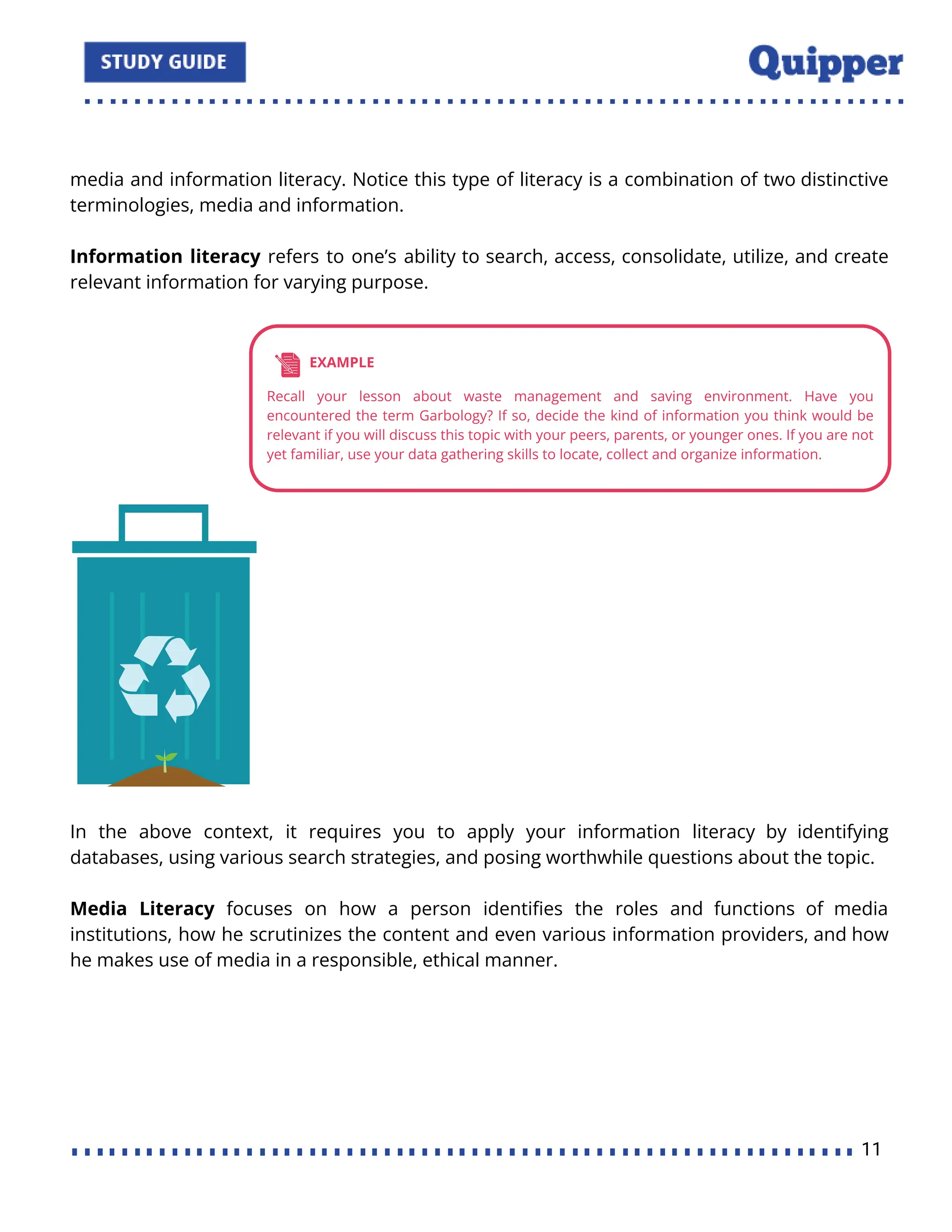 media and information literacy. Notice this type of literacy is a combination of two distinctive
terminologies, media and information.
Information literacy refers to one’s ability to search, access, consolidate, utilize, and create
relevant information for varying purpose.
In the above context, it requires you to apply your information literacy by identifying
databases, using various search strategies, and posing worthwhile questions about the topic.
Media Literacy focuses on how a person identiﬁes the roles and functions of media
institutions, how he scrutinizes the content and even various information providers, and how
he makes use of media in a responsible, ethical manner.
11
 
