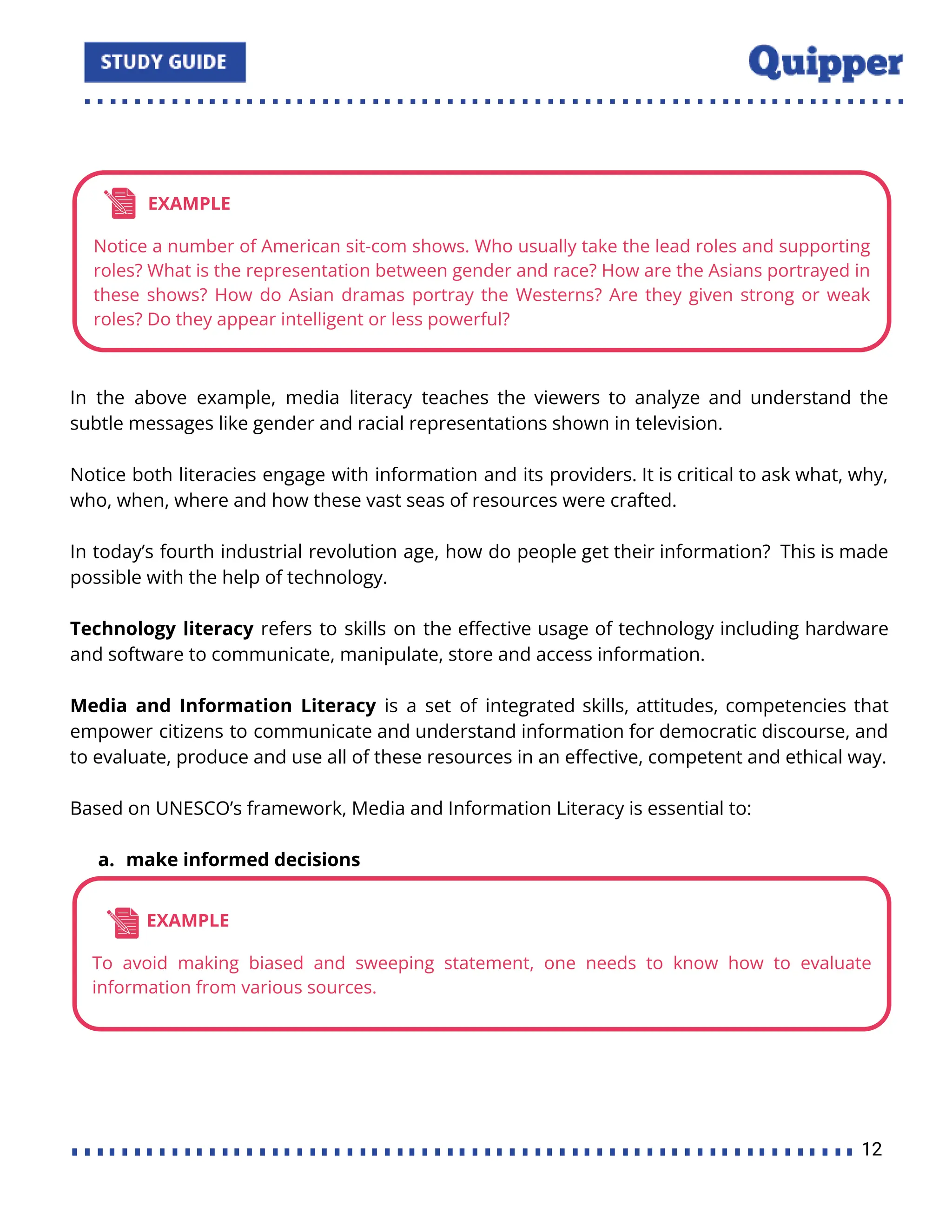 In the above example, media literacy teaches the viewers to analyze and understand the
subtle messages like gender and racial representations shown in television.
Notice both literacies engage with information and its providers. It is critical to ask what, why,
who, when, where and how these vast seas of resources were crafted.
In today’s fourth industrial revolution age, how do people get their information? This is made
possible with the help of technology.
Technology literacy refers to skills on the eﬀective usage of technology including hardware
and software to communicate, manipulate, store and access information.
Media and Information Literacy is a set of integrated skills, attitudes, competencies that
empower citizens to communicate and understand information for democratic discourse, and
to evaluate, produce and use all of these resources in an eﬀective, competent and ethical way.
Based on UNESCO’s framework, Media and Information Literacy is essential to:
a. make informed decisions
12
 