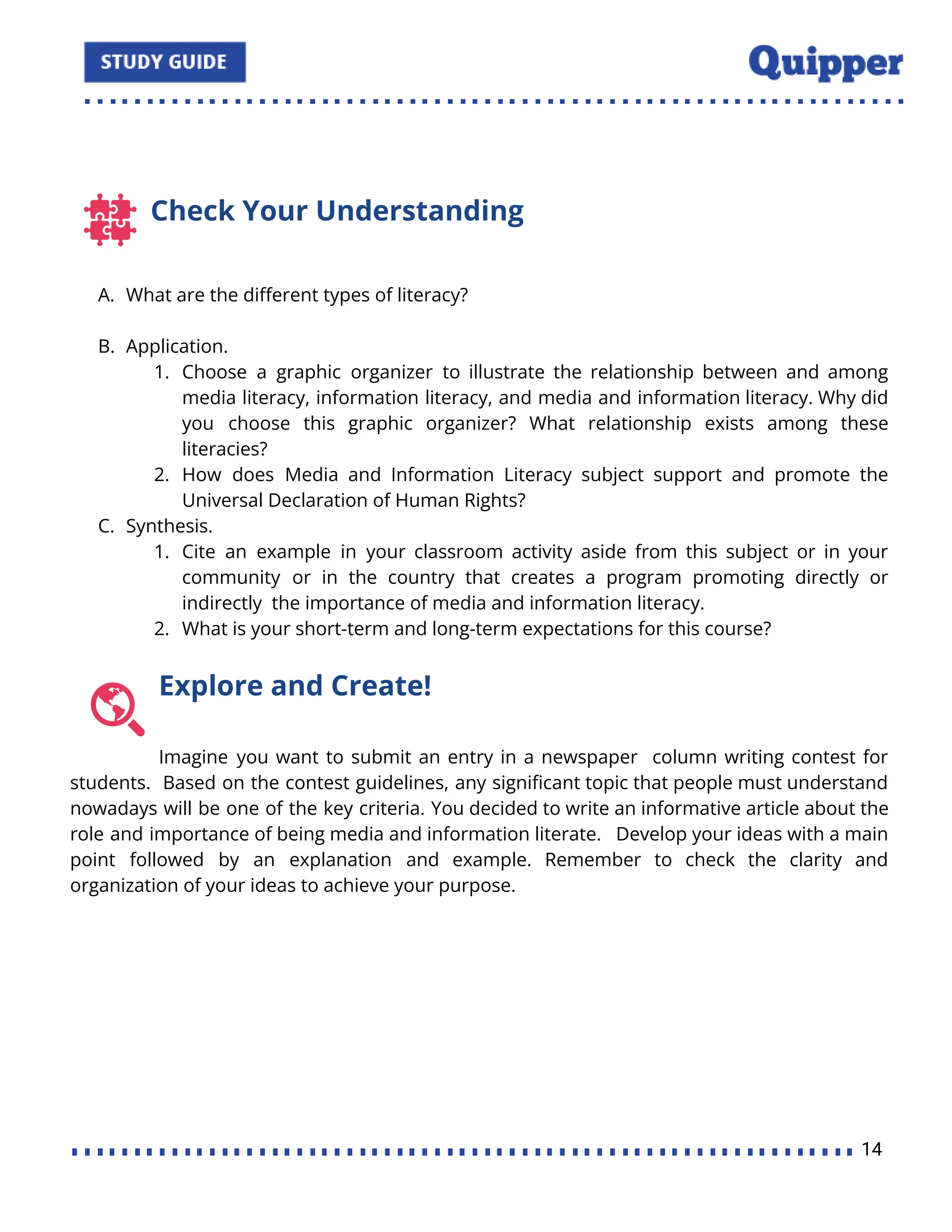 Check Your Understanding
A. What are the diﬀerent types of literacy?
B. Application.
1. Choose a graphic organizer to illustrate the relationship between and among
media literacy, information literacy, and media and information literacy. Why did
you choose this graphic organizer? What relationship exists among these
literacies?
2. How does Media and Information Literacy subject support and promote the
Universal Declaration of Human Rights?
C. Synthesis.
1. Cite an example in your classroom activity aside from this subject or in your
community or in the country that creates a program promoting directly or
indirectly the importance of media and information literacy.
2. What is your short-term and long-term expectations for this course?
Explore and Create!
Imagine you want to submit an entry in a newspaper column writing contest for
students. Based on the contest guidelines, any signiﬁcant topic that people must understand
nowadays will be one of the key criteria. You decided to write an informative article about the
role and importance of being media and information literate. Develop your ideas with a main
point followed by an explanation and example. Remember to check the clarity and
organization of your ideas to achieve your purpose.
14
 