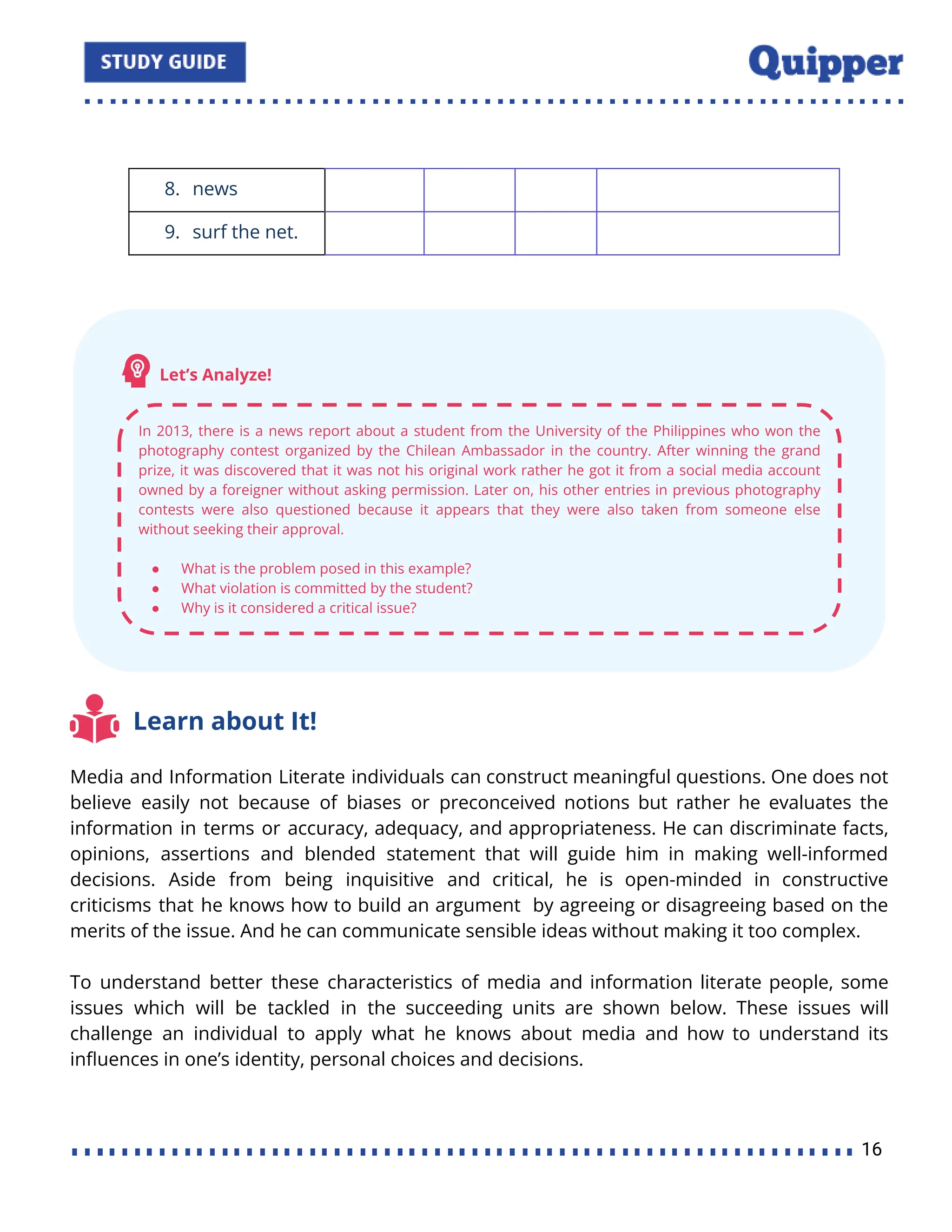 8. news
9. surf the net.
Learn about It!
Media and Information Literate individuals can construct meaningful questions. One does not
believe easily not because of biases or preconceived notions but rather he evaluates the
information in terms or accuracy, adequacy, and appropriateness. He can discriminate facts,
opinions, assertions and blended statement that will guide him in making well-informed
decisions. Aside from being inquisitive and critical, he is open-minded in constructive
criticisms that he knows how to build an argument by agreeing or disagreeing based on the
merits of the issue. And he can communicate sensible ideas without making it too complex.
To understand better these characteristics of media and information literate people, some
issues which will be tackled in the succeeding units are shown below. These issues will
challenge an individual to apply what he knows about media and how to understand its
inﬂuences in one’s identity, personal choices and decisions.
16
 