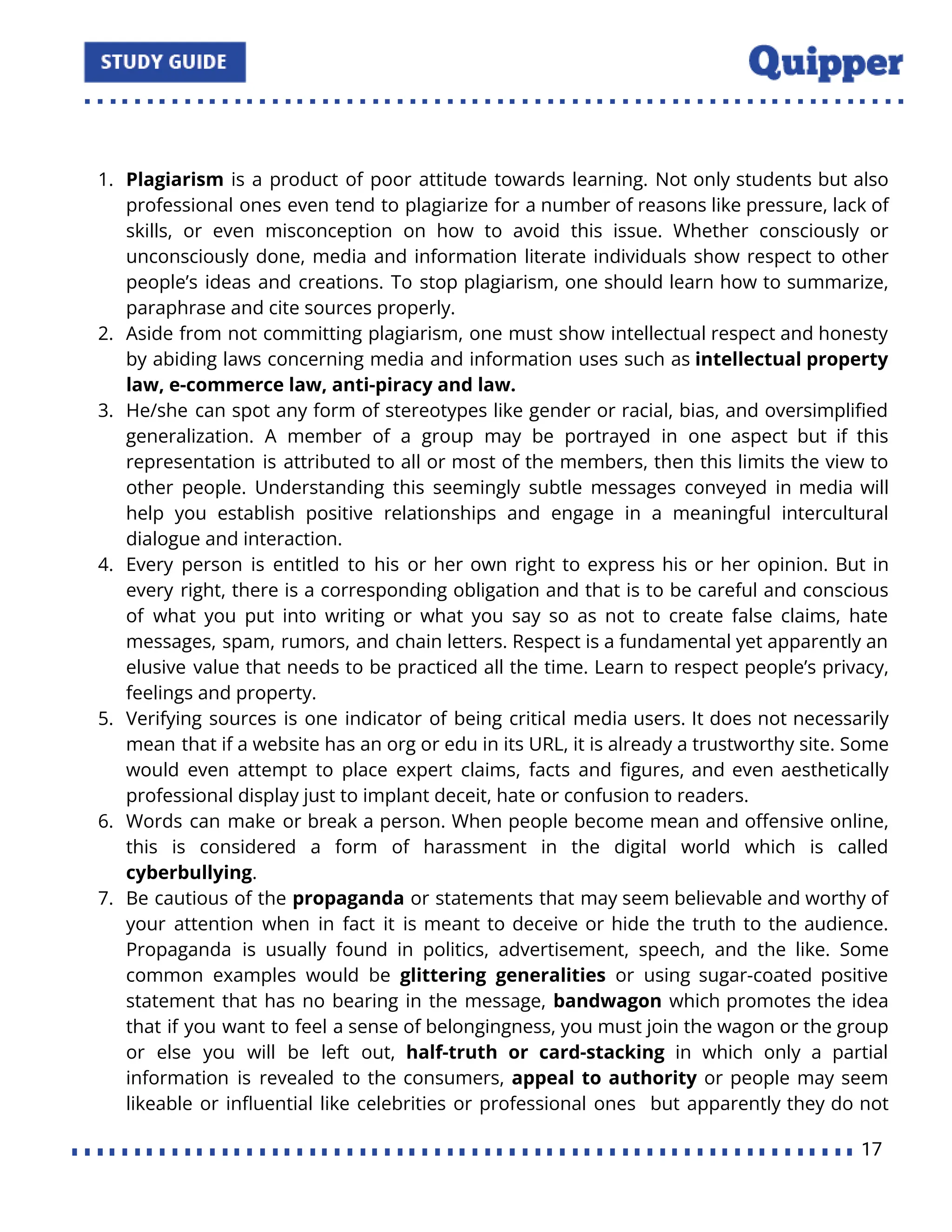 1. Plagiarism is a product of poor attitude towards learning. Not only students but also
professional ones even tend to plagiarize for a number of reasons like pressure, lack of
skills, or even misconception on how to avoid this issue. Whether consciously or
unconsciously done, media and information literate individuals show respect to other
people’s ideas and creations. To stop plagiarism, one should learn how to summarize,
paraphrase and cite sources properly.
2. Aside from not committing plagiarism, one must show intellectual respect and honesty
by abiding laws concerning media and information uses such as intellectual property
law, e-commerce law, anti-piracy and law.
3. He/she can spot any form of stereotypes like gender or racial, bias, and oversimpliﬁed
generalization. A member of a group may be portrayed in one aspect but if this
representation is attributed to all or most of the members, then this limits the view to
other people. Understanding this seemingly subtle messages conveyed in media will
help you establish positive relationships and engage in a meaningful intercultural
dialogue and interaction.
4. Every person is entitled to his or her own right to express his or her opinion. But in
every right, there is a corresponding obligation and that is to be careful and conscious
of what you put into writing or what you say so as not to create false claims, hate
messages, spam, rumors, and chain letters. Respect is a fundamental yet apparently an
elusive value that needs to be practiced all the time. Learn to respect people’s privacy,
feelings and property.
5. Verifying sources is one indicator of being critical media users. It does not necessarily
mean that if a website has an org or edu in its URL, it is already a trustworthy site. Some
would even attempt to place expert claims, facts and ﬁgures, and even aesthetically
professional display just to implant deceit, hate or confusion to readers.
6. Words can make or break a person. When people become mean and oﬀensive online,
this is considered a form of harassment in the digital world which is called
cyberbullying.
7. Be cautious of the propaganda or statements that may seem believable and worthy of
your attention when in fact it is meant to deceive or hide the truth to the audience.
Propaganda is usually found in politics, advertisement, speech, and the like. Some
common examples would be glittering generalities or using sugar-coated positive
statement that has no bearing in the message, bandwagon which promotes the idea
that if you want to feel a sense of belongingness, you must join the wagon or the group
or else you will be left out, half-truth or card-stacking in which only a partial
information is revealed to the consumers, appeal to authority or people may seem
likeable or inﬂuential like celebrities or professional ones but apparently they do not
17
 