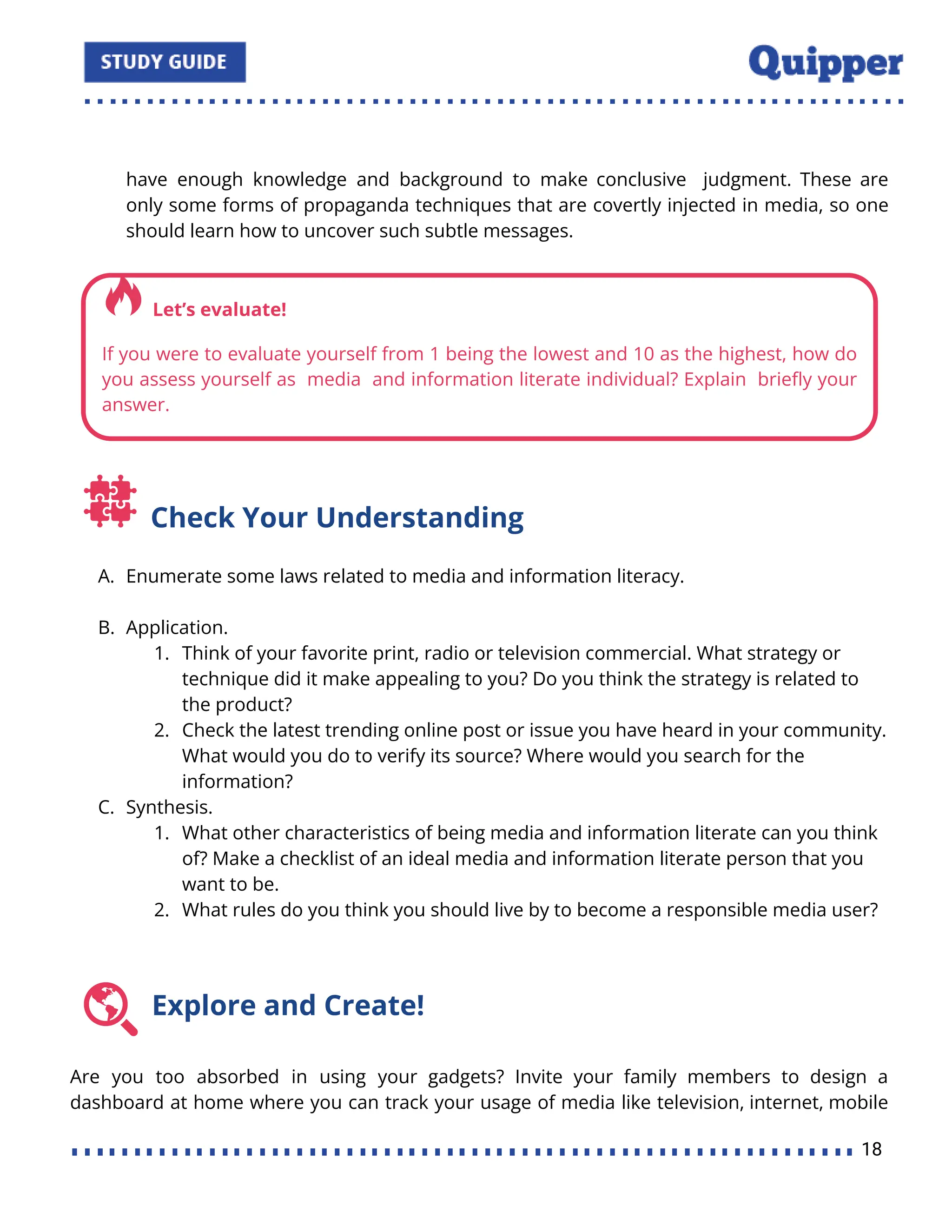 have enough knowledge and background to make conclusive judgment. These are
only some forms of propaganda techniques that are covertly injected in media, so one
should learn how to uncover such subtle messages.
Check Your Understanding
A. Enumerate some laws related to media and information literacy.
B. Application.
1. Think of your favorite print, radio or television commercial. What strategy or
technique did it make appealing to you? Do you think the strategy is related to
the product?
2. Check the latest trending online post or issue you have heard in your community.
What would you do to verify its source? Where would you search for the
information?
C. Synthesis.
1. What other characteristics of being media and information literate can you think
of? Make a checklist of an ideal media and information literate person that you
want to be.
2. What rules do you think you should live by to become a responsible media user?
Explore and Create!
Are you too absorbed in using your gadgets? Invite your family members to design a
dashboard at home where you can track your usage of media like television, internet, mobile
18
 