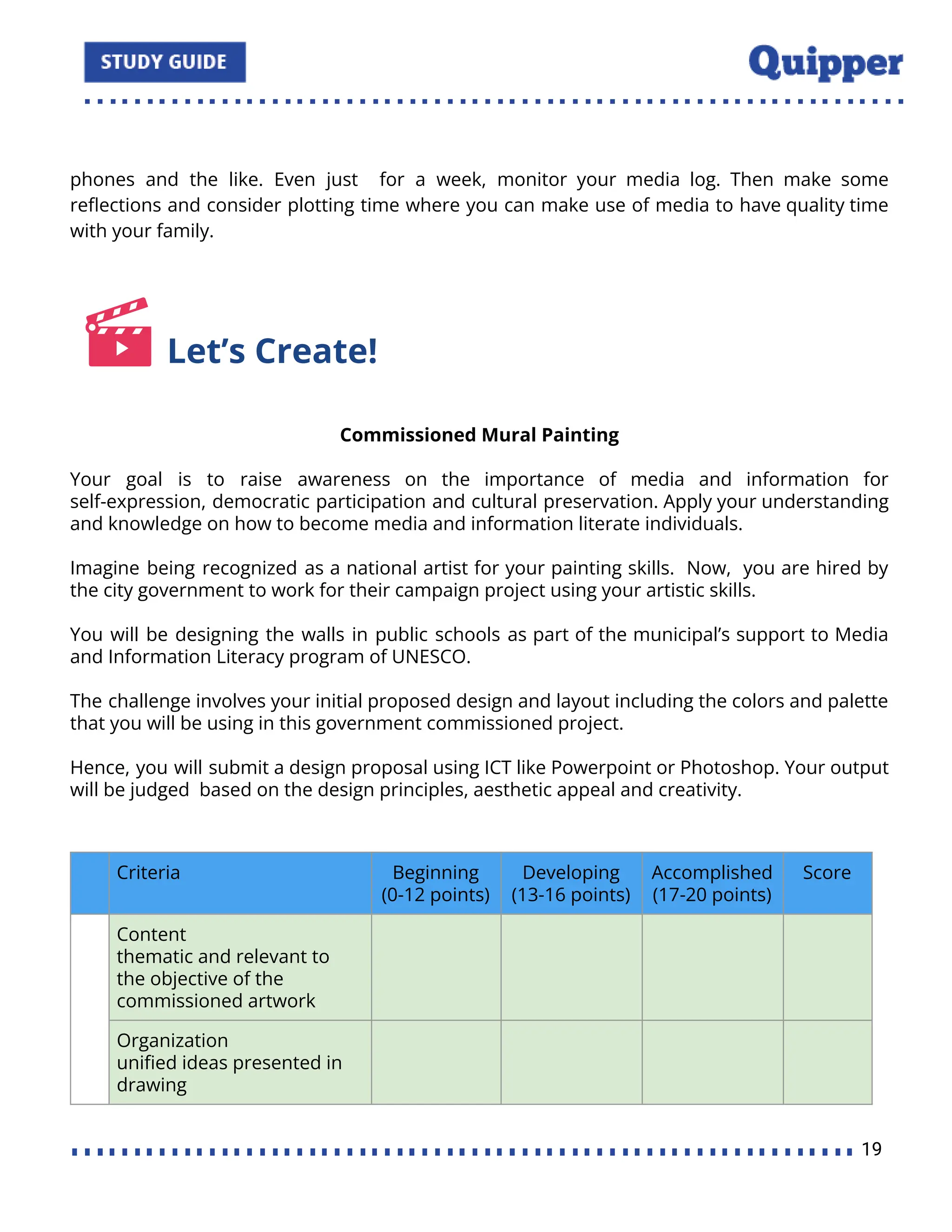 phones and the like. Even just for a week, monitor your media log. Then make some
reﬂections and consider plotting time where you can make use of media to have quality time
with your family.
Let’s Create!
Commissioned Mural Painting
Your goal is to raise awareness on the importance of media and information for
self-expression, democratic participation and cultural preservation. Apply your understanding
and knowledge on how to become media and information literate individuals.
Imagine being recognized as a national artist for your painting skills. Now, you are hired by
the city government to work for their campaign project using your artistic skills.
You will be designing the walls in public schools as part of the municipal’s support to Media
and Information Literacy program of UNESCO.
The challenge involves your initial proposed design and layout including the colors and palette
that you will be using in this government commissioned project.
Hence, you will submit a design proposal using ICT like Powerpoint or Photoshop. Your output
will be judged based on the design principles, aesthetic appeal and creativity.
Criteria Beginning
(0-12 points)
Developing
(13-16 points)
Accomplished
(17-20 points)
Score
Content
thematic and relevant to
the objective of the
commissioned artwork
Organization
uniﬁed ideas presented in
drawing
19
 