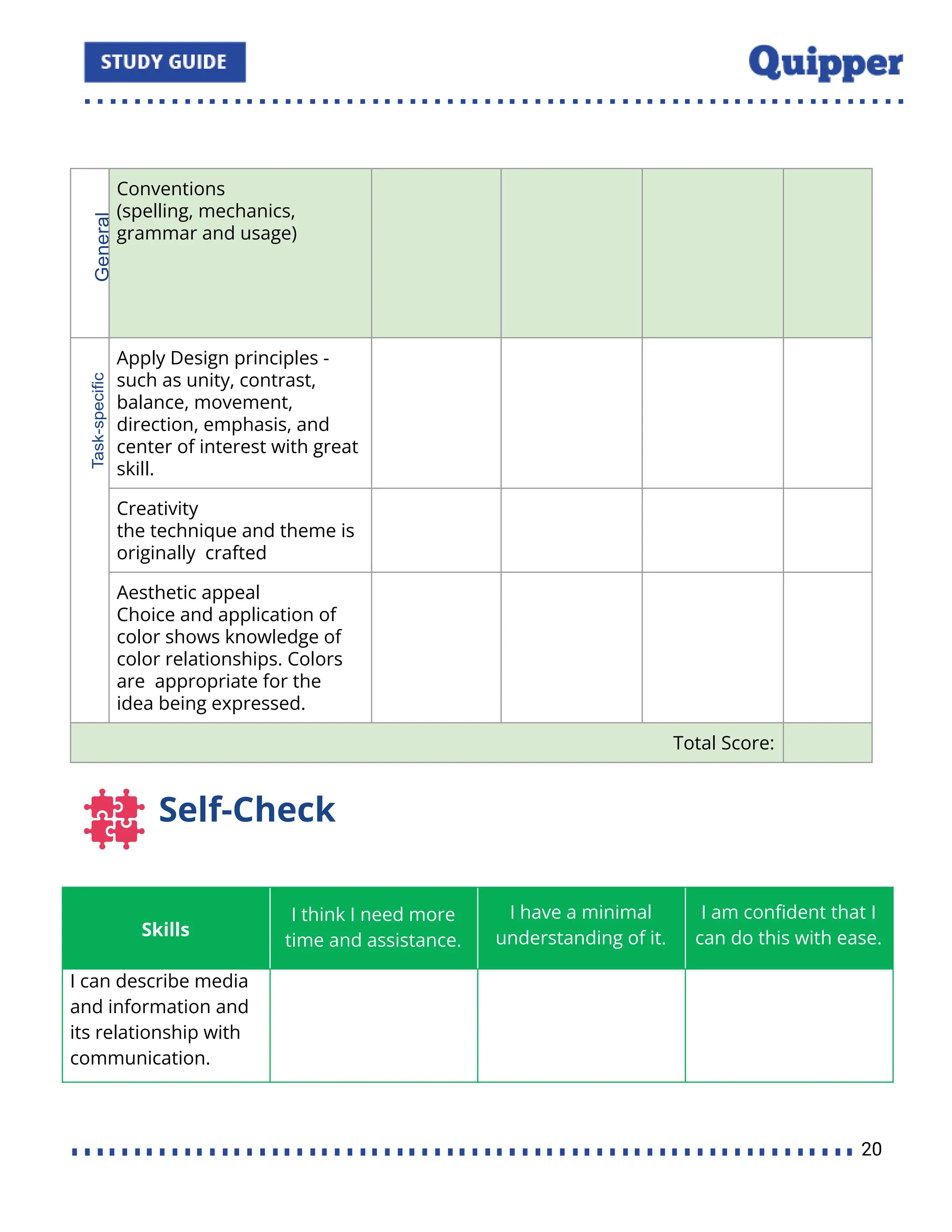 Conventions
(spelling, mechanics,
grammar and usage)
Apply Design principles -
such as unity, contrast,
balance, movement,
direction, emphasis, and
center of interest with great
skill.
Creativity
the technique and theme is
originally crafted
Aesthetic appeal
Choice and application of
color shows knowledge of
color relationships. Colors
are appropriate for the
idea being expressed.
Total Score:
Self-Check
Skills
I think I need more
time and assistance.
I have a minimal
understanding of it.
I am conﬁdent that I
can do this with ease.
I can describe media
and information and
its relationship with
communication.
20
 
