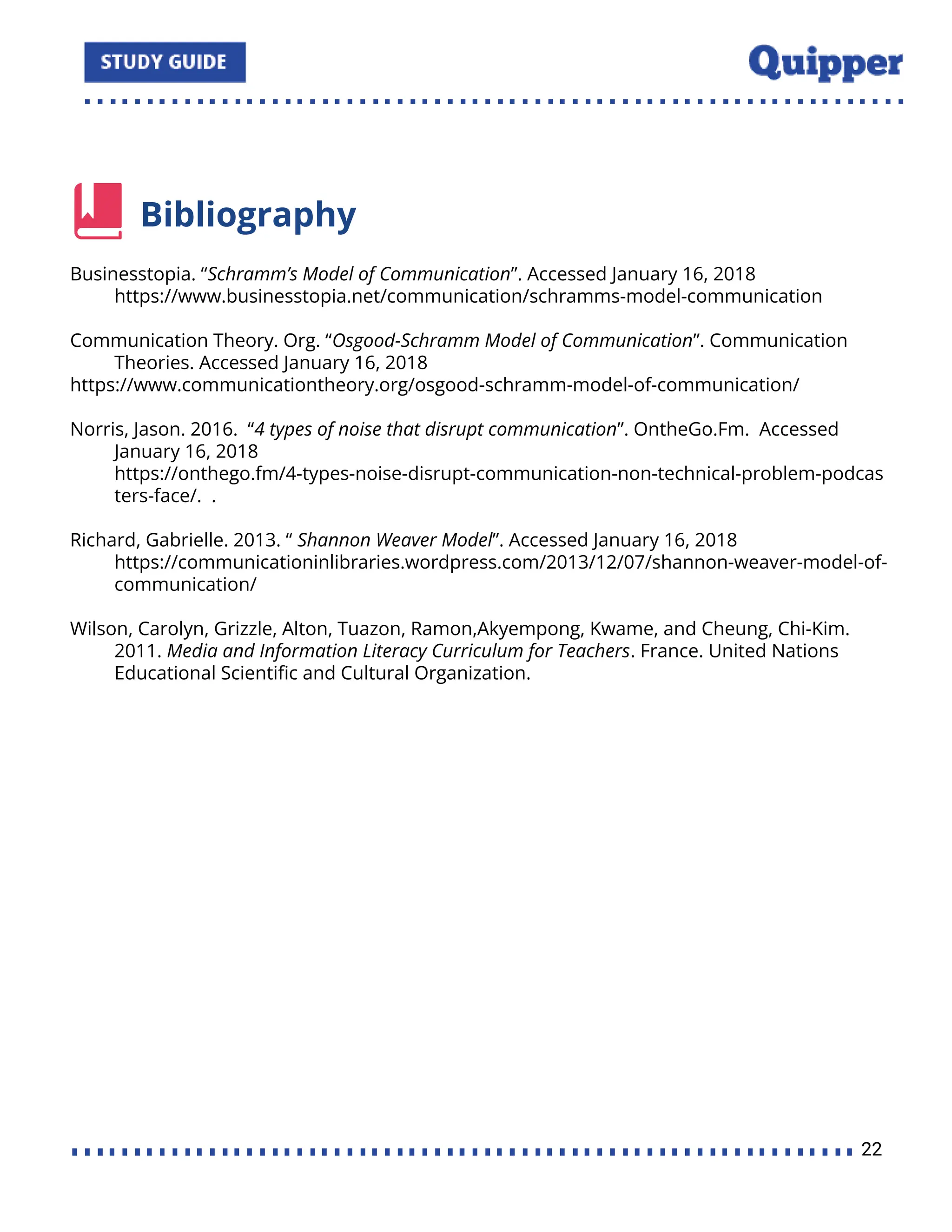 Bibliography
Businesstopia. “Schramm’s Model of Communication”. Accessed January 16, 2018
https://www.businesstopia.net/communication/schramms-model-communication
Communication Theory. Org. “Osgood-Schramm Model of Communication”. Communication
Theories. Accessed January 16, 2018
https://www.communicationtheory.org/osgood-schramm-model-of-communication/
Norris, Jason. 2016. “4 types of noise that disrupt communication”. OntheGo.Fm. Accessed
January 16, 2018
https://onthego.fm/4-types-noise-disrupt-communication-non-technical-problem-podcas
ters-face/. .
Richard, Gabrielle. 2013. “ Shannon Weaver Model”. Accessed January 16, 2018
https://communicationinlibraries.wordpress.com/2013/12/07/shannon-weaver-model-of-
communication/
Wilson, Carolyn, Grizzle, Alton, Tuazon, Ramon,Akyempong, Kwame, and Cheung, Chi-Kim.
2011. Media and Information Literacy Curriculum for Teachers. France. United Nations
Educational Scientiﬁc and Cultural Organization.
22
 