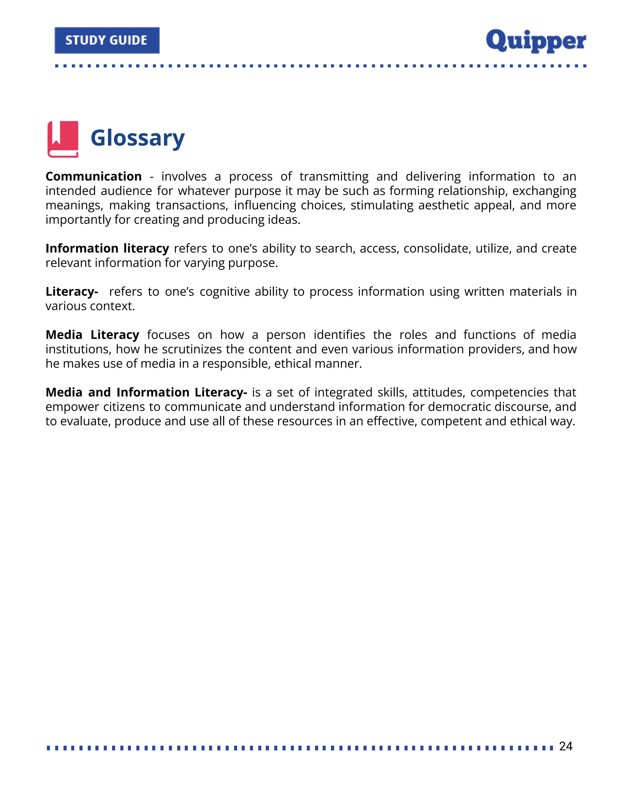 Glossary
Communication - involves a process of transmitting and delivering information to an
intended audience for whatever purpose it may be such as forming relationship, exchanging
meanings, making transactions, inﬂuencing choices, stimulating aesthetic appeal, and more
importantly for creating and producing ideas.
Information literacy refers to one’s ability to search, access, consolidate, utilize, and create
relevant information for varying purpose.
Literacy- refers to one’s cognitive ability to process information using written materials in
various context.
Media Literacy focuses on how a person identiﬁes the roles and functions of media
institutions, how he scrutinizes the content and even various information providers, and how
he makes use of media in a responsible, ethical manner.
Media and Information Literacy- is a set of integrated skills, attitudes, competencies that
empower citizens to communicate and understand information for democratic discourse, and
to evaluate, produce and use all of these resources in an eﬀective, competent and ethical way.
24
 