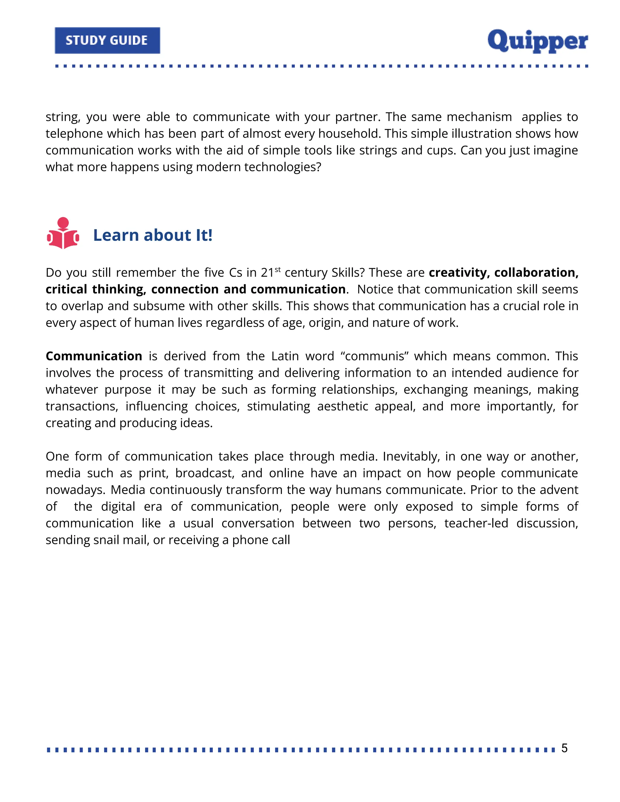 string, you were able to communicate with your partner. The same mechanism applies to
telephone which has been part of almost every household. This simple illustration shows how
communication works with the aid of simple tools like strings and cups. Can you just imagine
what more happens using modern technologies?
Learn about It!
Do you still remember the ﬁve Cs in 21st
century Skills? These are creativity, collaboration,
critical thinking, connection and communication. Notice that communication skill seems
to overlap and subsume with other skills. This shows that communication has a crucial role in
every aspect of human lives regardless of age, origin, and nature of work.
Communication is derived from the Latin word “communis” which means common. This
involves the process of transmitting and delivering information to an intended audience for
whatever purpose it may be such as forming relationships, exchanging meanings, making
transactions, inﬂuencing choices, stimulating aesthetic appeal, and more importantly, for
creating and producing ideas.
One form of communication takes place through media. Inevitably, in one way or another,
media such as print, broadcast, and online have an impact on how people communicate
nowadays. Media continuously transform the way humans communicate. Prior to the advent
of the digital era of communication, people were only exposed to simple forms of
communication like a usual conversation between two persons, teacher-led discussion,
sending snail mail, or receiving a phone call
5
 