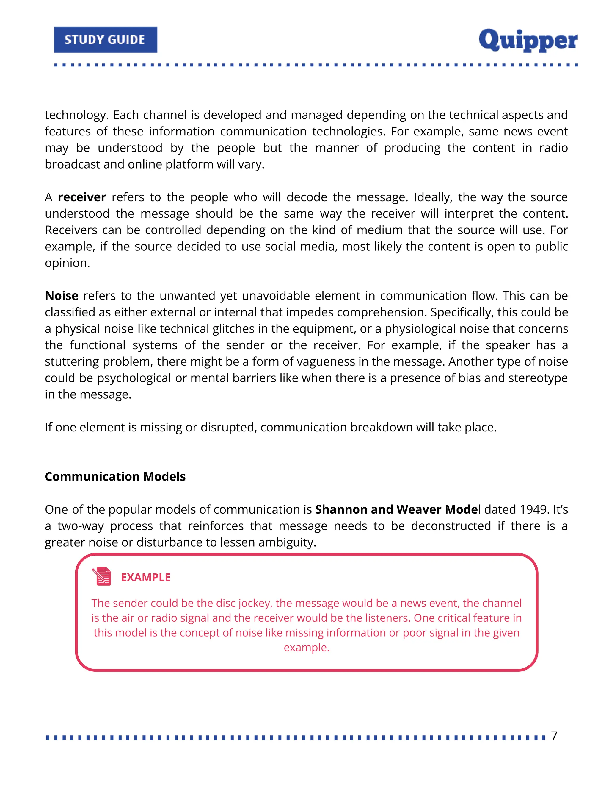 technology. Each channel is developed and managed depending on the technical aspects and
features of these information communication technologies. For example, same news event
may be understood by the people but the manner of producing the content in radio
broadcast and online platform will vary.
A receiver refers to the people who will decode the message. Ideally, the way the source
understood the message should be the same way the receiver will interpret the content.
Receivers can be controlled depending on the kind of medium that the source will use. For
example, if the source decided to use social media, most likely the content is open to public
opinion.
Noise refers to the unwanted yet unavoidable element in communication ﬂow. This can be
classiﬁed as either external or internal that impedes comprehension. Speciﬁcally, this could be
a physical noise like technical glitches in the equipment, or a physiological noise that concerns
the functional systems of the sender or the receiver. For example, if the speaker has a
stuttering problem, there might be a form of vagueness in the message. Another type of noise
could be psychological or mental barriers like when there is a presence of bias and stereotype
in the message.
If one element is missing or disrupted, communication breakdown will take place.
Communication Models
One of the popular models of communication is Shannon and Weaver Model dated 1949. It’s
a two-way process that reinforces that message needs to be deconstructed if there is a
greater noise or disturbance to lessen ambiguity.
7
 