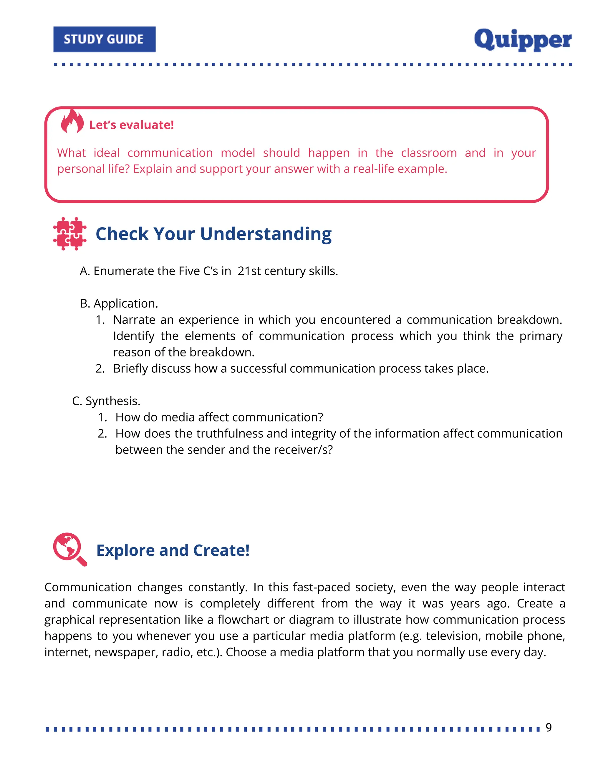 Check Your Understanding
A. Enumerate the Five C’s in 21st century skills.
B. Application.
1. Narrate an experience in which you encountered a communication breakdown.
Identify the elements of communication process which you think the primary
reason of the breakdown.
2. Brieﬂy discuss how a successful communication process takes place.
C. Synthesis.
1. How do media aﬀect communication?
2. How does the truthfulness and integrity of the information aﬀect communication
between the sender and the receiver/s?
Explore and Create!
Communication changes constantly. In this fast-paced society, even the way people interact
and communicate now is completely diﬀerent from the way it was years ago. Create a
graphical representation like a ﬂowchart or diagram to illustrate how communication process
happens to you whenever you use a particular media platform (e.g. television, mobile phone,
internet, newspaper, radio, etc.). Choose a media platform that you normally use every day.
9
 