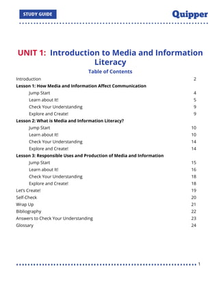 UNIT 1: Introduction to Media and Information
Literacy
Table of Contents
Introduction 2
Lesson 1: How Media and Information Aﬀect Communication
Jump Start 4
Learn about It! 5
Check Your Understanding 9
Explore and Create! 9
Lesson 2: What is Media and Information Literacy?
Jump Start 10
Learn about It! 10
Check Your Understanding 14
Explore and Create! 14
Lesson 3: Responsible Uses and Production of Media and Information
Jump Start 15
Learn about It! 16
Check Your Understanding 18
Explore and Create! 18
Let’s Create! 19
Self-Check 20
Wrap Up 21
Bibliography 22
Answers to Check Your Understanding 23
Glossary 24
1
 