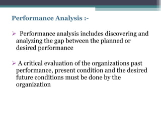 Performance Analysis :- Performance analysis includes discovering and analyzing the gap between the planned or desired performance A critical evaluation of the organizations past performance, present condition and the desired future conditions must be done by the organization 