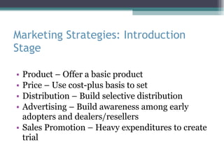 Marketing Strategies: Introduction Stage Product – Offer a basic product Price – Use cost-plus basis to set Distribution – Build selective distribution Advertising – Build awareness among early adopters and dealers/resellers Sales Promotion – Heavy expenditures to create trial 