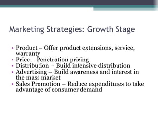 Marketing Strategies: Growth Stage Product – Offer product extensions, service, warranty Price – Penetration pricing Distribution – Build intensive distribution Advertising – Build awareness and interest in the mass market Sales Promotion – Reduce expenditures to take advantage of consumer demand 