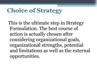 Choice of Strategy This is the ultimate step in Strategy Formulation. The best course of action is actually chosen after considering organizational goals, organizational strengths, potential and limitations as well as the external opportunities.  