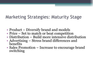 Marketing Strategies: Maturity Stage Product – Diversify brand and models Price – Set to match or beat competition Distribution – Build more intensive distribution Advertising – Stress brand differences and benefits Sales Promotion – Increase to encourage brand switching 