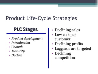 Product Life-Cycle Strategies Product development Introduction Growth Maturity Decline Declining sales Low cost per customer Declining profits Laggards are targeted Declining competition PLC Stages  
