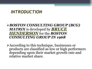 INTRODUCTION BOSTON CONSULTING GROUP (BCG) MATRIX  is developed by  BRUCE HENDERSON  for the  BOSTON CONSULTING GROUP IN 1968 According to this technique, businesses or products are classified as low or high performers depending upon their market growth rate and relative market share.  