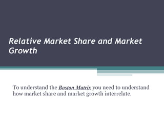 Relative Market Share and Market Growth   To understand the  Boston Matrix  you need to understand how market share and market growth interrelate.    
