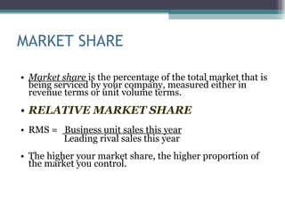 MARKET SHARE Market share  is the percentage of the total market that is being serviced by your company, measured either in revenue terms or unit volume terms.  RELATIVE MARKET SHARE RMS =  Business unit sales this year Leading rival sales this year The higher your market share, the higher proportion of the market you control.  