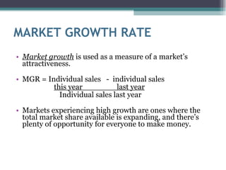 MARKET GROWTH RATE Market growth  is used as a measure of a market’s attractiveness.  MGR = Individual sales  -  individual sales this year  last year Individual sales last year  Markets experiencing high growth are ones where the total market share available is expanding, and there’s plenty of opportunity for everyone to make money. 