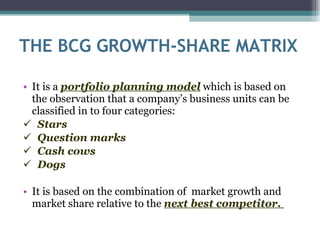 THE BCG GROWTH-SHARE MATRIX It is a  portfolio planning model  which is based on the observation that a company’s business units can be classified in to four categories: Stars  Question marks  Cash cows Dogs It is based on the combination of  market growth and market share relative to the  next best competitor.   