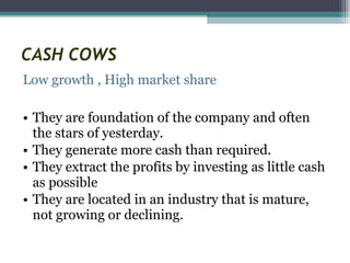 CASH COWS Low growth , High market share They are foundation of the company and often the stars of yesterday.  They generate more cash than required. They extract the profits by investing as little cash as possible They are located in an industry that is mature, not growing or declining. 