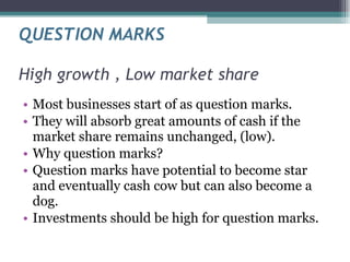 QUESTION MARKS High growth , Low market share Most businesses start of as question marks. They will absorb great amounts of cash if the market share remains unchanged, (low). Why question marks? Question marks have potential to become star and eventually cash cow but can also become a dog. Investments should be high for question marks. 