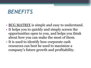 BENEFITS BCG MATRIX  is simple and easy to understand. It helps you to quickly and simply screen the opportunities open to you, and helps you think about how you can make the most of them. It is used to identify how corporate cash resources can best be used to maximize a company’s future growth and profitability. 