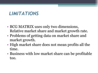 LIMITATIONS BCG MATRIX uses only two dimensions, Relative market share and market growth rate. Problems of getting data on market share and market growth. High market share does not mean profits all the time. Business with low market share can be profitable too. 