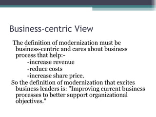 Business-centric View  The definition of modernization must be business-centric and cares about business process that help:- -increase revenue -reduce costs -increase share price.  So the definition of modernization that excites business leaders is: "Improving current business processes to better support organizational objectives." 