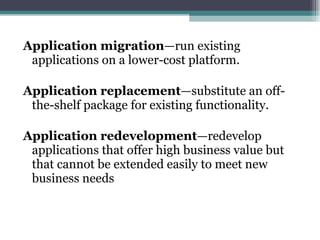 Application migration —run existing applications on a lower-cost platform. Application replacement —substitute an off-the-shelf package for existing functionality. Application redevelopment —redevelop applications that offer high business value but that cannot be extended easily to meet new business needs 