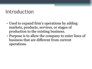 Introduction Used to expand firm’s operations by adding markets, products, services, or stages of production to the existing business.  Purpose is to allow the company to enter lines of business that are different from current operations.  