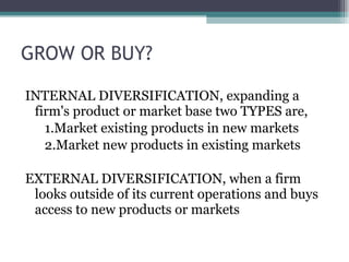 GROW OR BUY? INTERNAL DIVERSIFICATION, expanding a firm's product or market base two TYPES are,  1.Market existing products in new markets 2.Market new products in existing markets EXTERNAL DIVERSIFICATION, when a firm looks outside of its current operations and buys access to new products or markets 
