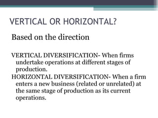 VERTICAL OR HORIZONTAL? Based on the direction VERTICAL DIVERSIFICATION- When firms undertake operations at different stages of production. HORIZONTAL DIVERSIFICATION- When a firm enters a new business (related or unrelated) at the same stage of production as its current operations. 