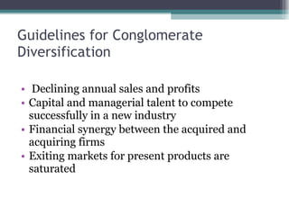 Guidelines for Conglomerate Diversification Declining annual sales and profits  Capital and managerial talent to compete successfully in a new industry Financial synergy between the acquired and acquiring firms  Exiting markets for present products are saturated  