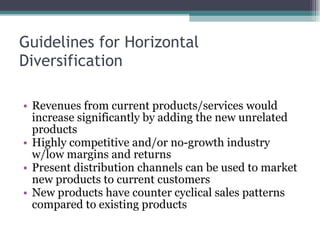 Guidelines for Horizontal Diversification   Revenues from current products/services would increase significantly by adding the new unrelated  products  Highly competitive and/or no-growth industry w/low margins and returns  Present distribution channels can be used to market new products to current customers  New products have counter cyclical sales patterns compared to existing products  