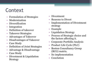 Context Formulation of Strategies Modernization Diversification Integration Definition of takeover Takeover Strategies Advantages of Takeover Disadvantages of Takeover Case Study Definition of Joint Strategies Advantage & Disadvantage Case Study Divestment & Liquidation  Strategy Divestment Reasons to Divest Implementation of Divestment strategy Example Liquidation Strategy Process of Strategic choice and the factors affecting it. Corporate Portfolio Analysis Product Life Cycle (PLC) Boston Consultancy Group (BCG) matrix. Its implementation Conclution 