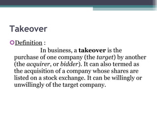 Takeover Definition  :  In business, a  takeover  is the purchase of one company (the  target ) by another (the  acquirer , or  bidder ). It can also termed as the acquisition of a company whose shares are listed on a stock exchange. It can be willingly or unwillingly of the target company.  