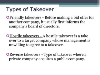 Types of Takeover Friendly takeovers  - Before making a bid offer for another company, it usually first informs the company's board of directors. Hostile takeovers -  A hostile takeover is a take over to a target company whose management is unwilling to agree to a takeover. Reverse takeovers  - Type of takeover where a private company acquires a public company. 