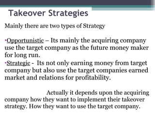 Takeover Strategies Mainly there are two types of Strategy Opportunistic  –  Its mainly the acquiring company use the target company as the future money maker for long run. Strategic  -  Its not only earning money from target company but also use the target companies earned market and relations for profitability.  Actually it depends upon the acquiring company how they want to implement their takeover strategy. How they want to use the target company. 
