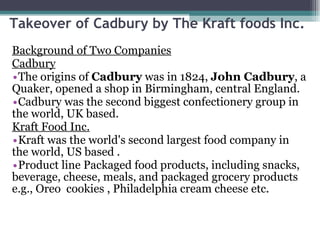 Takeover of Cadbury by The Kraft foods Inc.  Background of Two Companies Cadbury The origins of  Cadbury  was in 1824,  John Cadbury , a Quaker, opened a shop in Birmingham, central England.  Cadbury was the second biggest confectionery group in the world, UK based. Kraft Food Inc. Kraft was the world's second largest food company in  the world, US based . Product line Packaged food products, including snacks, beverage, cheese, meals, and packaged grocery products e.g., Oreo  cookies , Philadelphia cream cheese etc.  