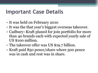 Important Case Details It was held on February 2010 It was the that year’s biggest overseas takeover. Cadbury–Kraft planed for join portfolio for more than 40 brands each with expected yearly sale of US $100 million. The takeover offer was US $19.7 billion. Kraft paid 850 pence/share where 500 pence was in cash and rest was in share.  