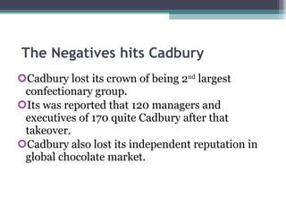 The Negatives hits Cadbury Cadbury lost its crown of being 2 nd  largest confectionary group. Its was reported that 120 managers and executives of 170 quite Cadbury after that takeover. Cadbury also lost its independent reputation in global chocolate market. 
