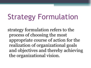 Strategy Formulation strategy formulation refers to the process of choosing the most appropriate course of action for the realization of organizational goals and objectives and thereby achieving the organizational vision. 