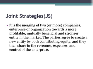 Joint Strategies(JS) it is the merging of two (or more) companies, enterprise or organization towards a more profitable, mutually beneficial and stronger entity in the market. The parties agree to create a new entity by both contributing equity, and they then share in the revenues, expenses, and control of the enterprise. 