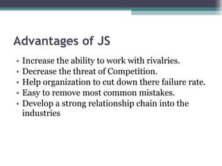 Advantages of JS Increase the ability to work with rivalries. Decrease the threat of Competition. Help organization to cut down there failure rate. Easy to remove most common mistakes. Develop a strong relationship chain into the industries 