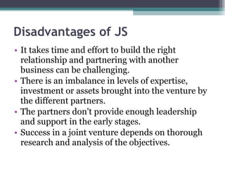 Disadvantages of JS It takes time and effort to build the right relationship and partnering with another business can be challenging. There is an imbalance in levels of expertise, investment or assets brought into the venture by the different partners. The partners don't provide enough leadership and support in the early stages. Success in a joint venture depends on thorough research and analysis of the objectives. 