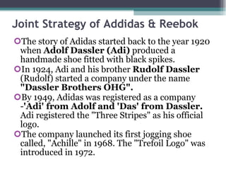 Joint Strategy of Addidas & Reebok  The story of Adidas started back to the year 1920 when  Adolf Dassler (Adi)  produced a handmade shoe fitted with black spikes.  In 1924, Adi and his brother  Rudolf Dassler  (Rudolf) started a company under the name  "Dassler Brothers OHG".   By 1949, Adidas was registered as a company - 'Adi' from Adolf and 'Das' from Dassler.  Adi registered the "Three Stripes" as his official logo. The company launched its first jogging shoe called, "Achille" in 1968. The "Trefoil Logo" was introduced in 1972. 