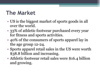 The Market US is the biggest market of sports goods in all over the world. 33% of athletic footwear purchased every year for fitness and sports activities. 40% of the consumers of sports apparel lay in the age group 12-24. Sports apparel retail sales in the US were worth $38.8 billion and increasing. Athletic footwear retail sales were $16.4 billion and growing. 